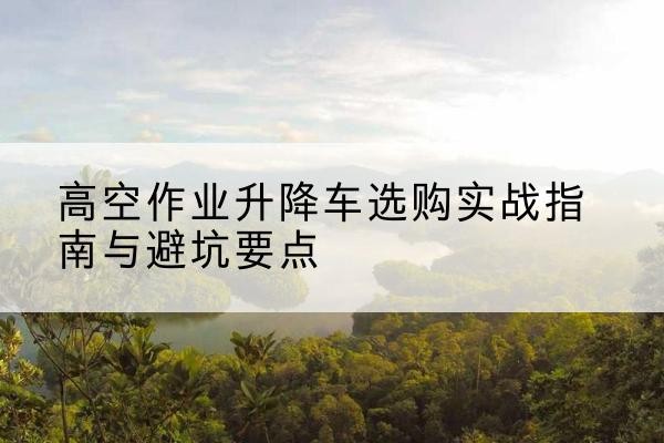 旬邑升降车怎么选-高空作业升降车选购实战指南与避坑要点