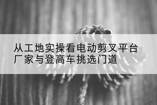 旬邑电动剪叉升降平台厂家-从工地实操看电动剪叉平台厂家与登高车挑选门道