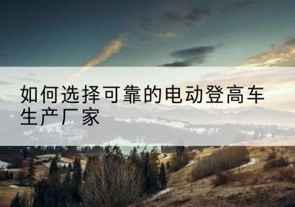 旬邑电动登高车厂家-如何选择可靠的电动登高车生产厂家
