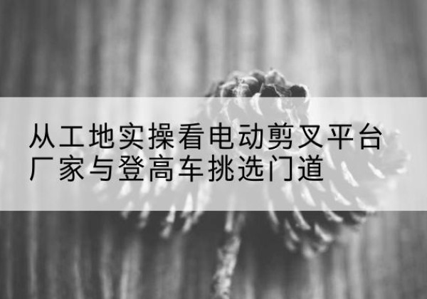 旬邑电动剪叉升降平台厂家-从工地实操看电动剪叉平台厂家与登高车挑选门道